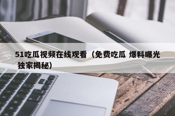 51吃瓜视频在线观看(免费吃瓜 爆料曝光 独家揭秘)