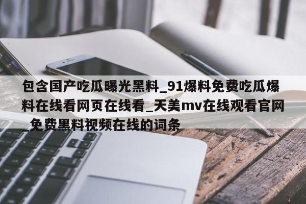 包含国产吃瓜曝光黑料_91爆料免费吃瓜爆料在线看网页在线看_天美mv在线观看官网_免费黑料视频在线的词条