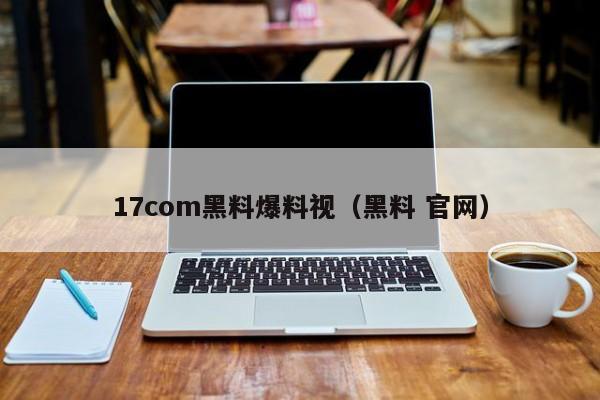 17com黑料爆料视(黑料 官网)